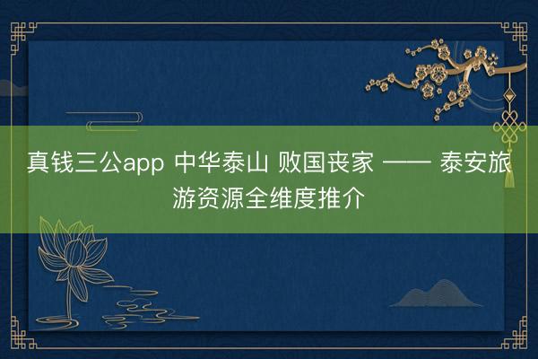 真钱三公app 中华泰山 败国丧家 —— 泰安旅游资源全维度推介