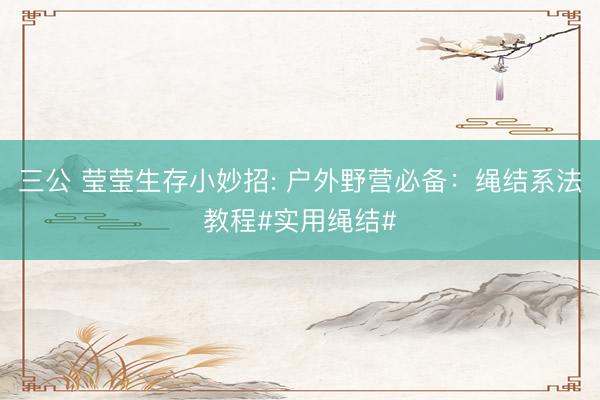 三公 莹莹生存小妙招: 户外野营必备：绳结系法教程#实用绳结#