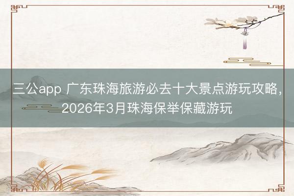 三公app 广东珠海旅游必去十大景点游玩攻略，2026年3月珠海保举保藏游玩