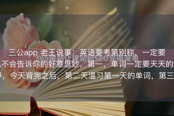 三公app 老王说事：英语要考第别称，一定要收拢这几个决窍，学霸也不会告诉你的好意思妙，第一，单词一定要天天的背，每一天齐不可停，今天背完之后，第二天温习第一天的单词，第三天再把第一天和第二天的单词湮灭一块温习...