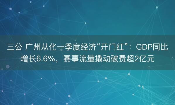 三公 广州从化一季度经济“开门红”：GDP同比增长6.6%，赛事流量撬动破费超2亿元
