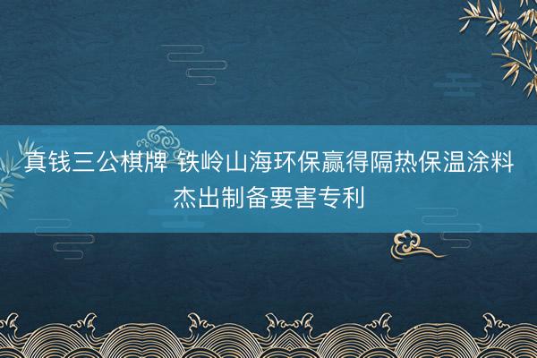 真钱三公棋牌 铁岭山海环保赢得隔热保温涂料杰出制备要害专利