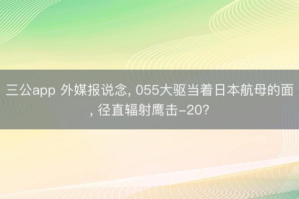 三公app 外媒报说念， 055大驱当着日本航母的面， 径直辐射鹰击-20?