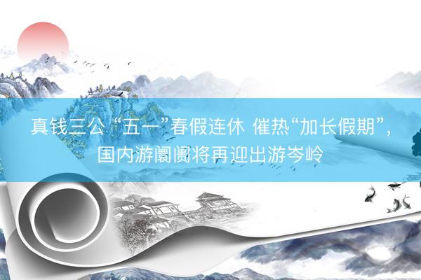 真钱三公 “五一”春假连休 催热“加长假期”，国内游阛阓将再迎出游岑岭