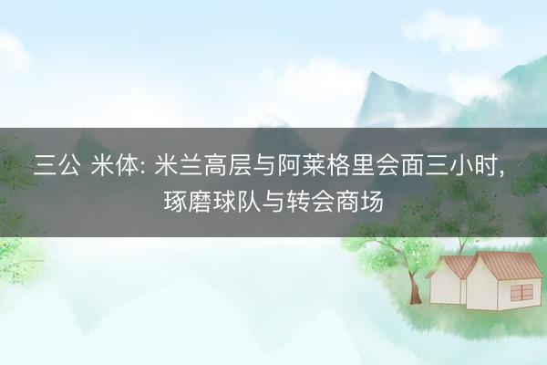 三公 米体: 米兰高层与阿莱格里会面三小时， 琢磨球队与转会商场