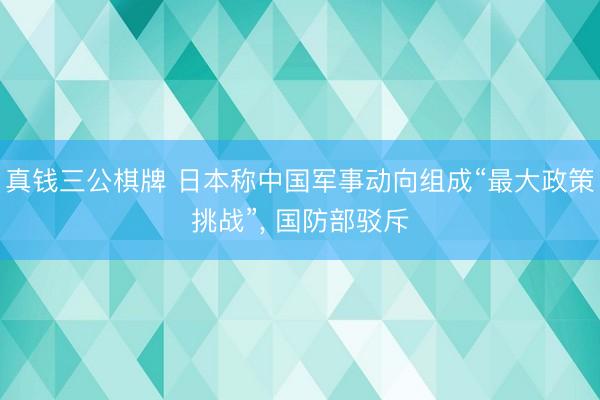 真钱三公棋牌 日本称中国军事动向组成“最大政策挑战”， 国防部驳斥