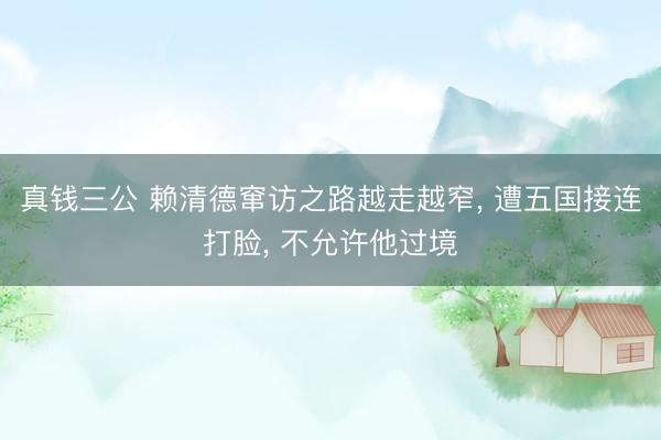 真钱三公 赖清德窜访之路越走越窄， 遭五国接连打脸， 不允许他过境