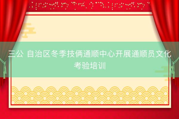 三公 自治区冬季技俩通顺中心开展通顺员文化考验培训