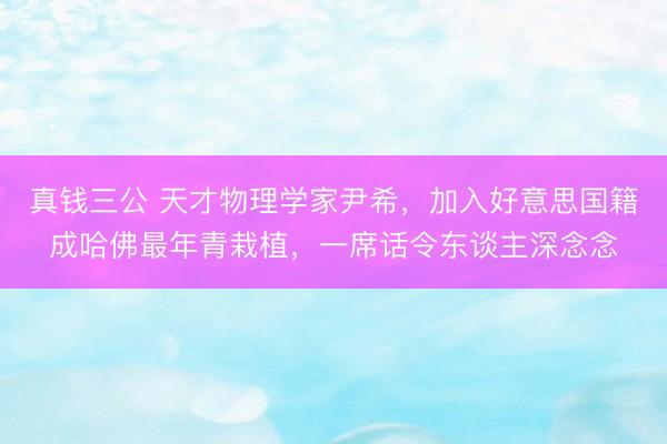 真钱三公 天才物理学家尹希，加入好意思国籍成哈佛最年青栽植，一席话令东谈主深念念
