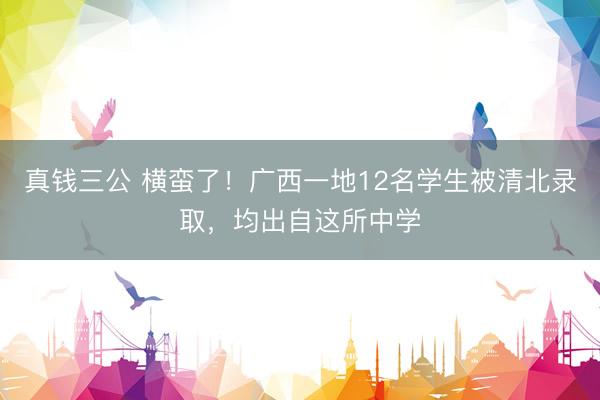 真钱三公 横蛮了！广西一地12名学生被清北录取，均出自这所中学