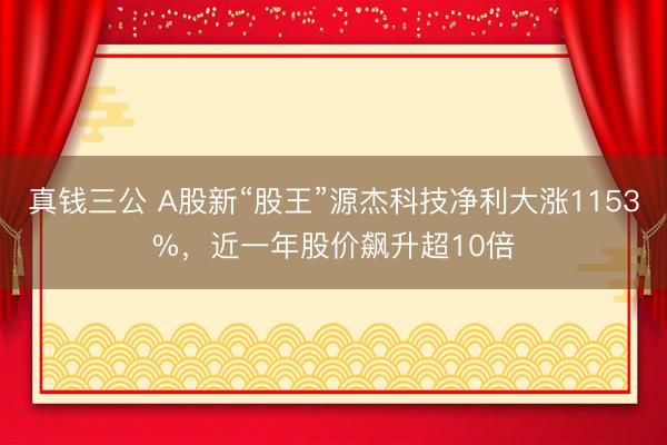 真钱三公 A股新“股王”源杰科技净利大涨1153%，近一年股价飙升超10倍