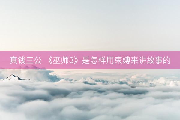 真钱三公 《巫师3》是怎样用束缚来讲故事的