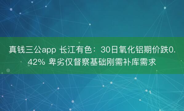 真钱三公app 长江有色：30日氧化铝期价跌0.42% 卑劣仅督察基础刚需补库需求