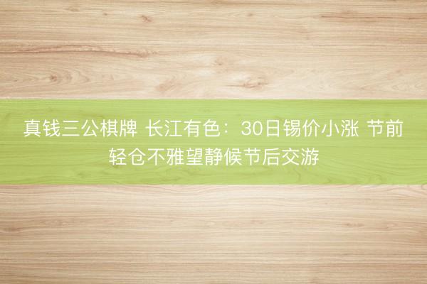 真钱三公棋牌 长江有色：30日锡价小涨 节前轻仓不雅望静候节后交游
