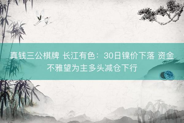 真钱三公棋牌 长江有色：30日镍价下落 资金不雅望为主多头减仓下行