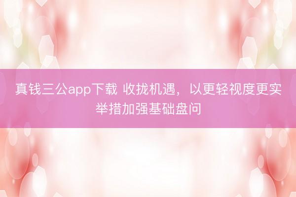 真钱三公app下载 收拢机遇，以更轻视度更实举措加强基础盘问