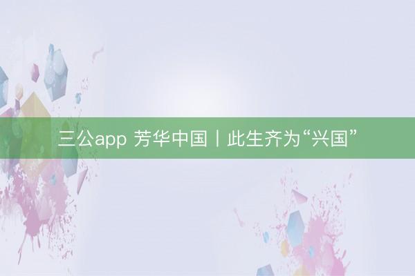 三公app 芳华中国丨此生齐为“兴国”
