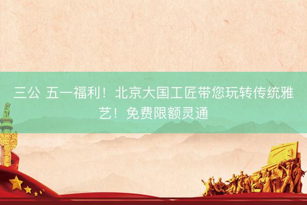 三公 五一福利！北京大国工匠带您玩转传统雅艺！免费限额灵通