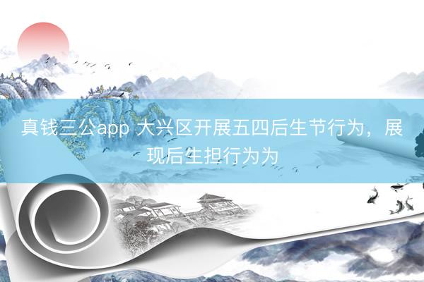 真钱三公app 大兴区开展五四后生节行为，展现后生担行为为