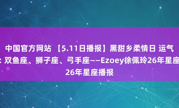 中国官方网站 【5.11日播报】黑甜乡柔情日 运气星星: 双鱼座、狮子座、弓手座——Ezoey徐佩玲26年星座播报