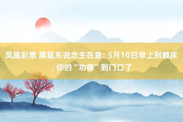 凤凰彩票 属鼠东说念主在意: 5月10日早上别赖床， 你的“功德”到门口了