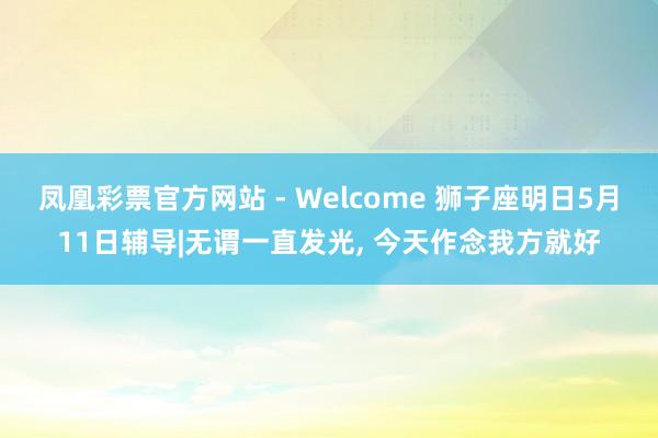 凤凰彩票官方网站 - Welcome 狮子座明日5月11日辅导|无谓一直发光， 今天作念我方就好