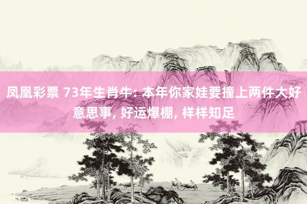 凤凰彩票 73年生肖牛: 本年你家娃要撞上两件大好意思事， 好运爆棚， 样样知足