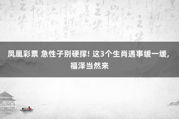 凤凰彩票 急性子别硬撑! 这3个生肖遇事缓一缓， 福泽当然来