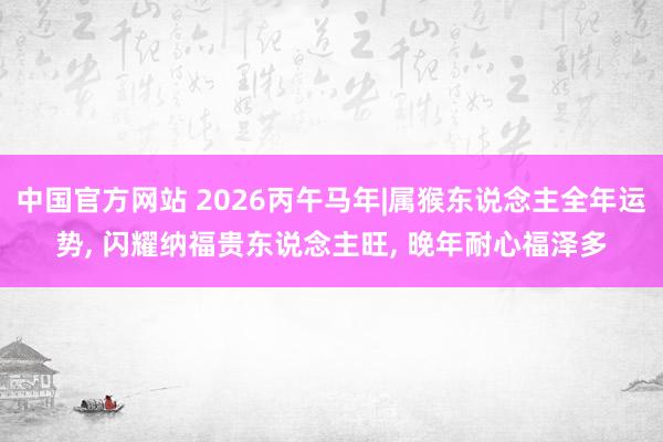 中国官方网站 2026丙午马年|属猴东说念主全年运势， 闪耀纳福贵东说念主旺， 晚年耐心福泽多