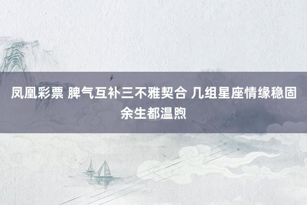 凤凰彩票 脾气互补三不雅契合 几组星座情缘稳固余生都温煦