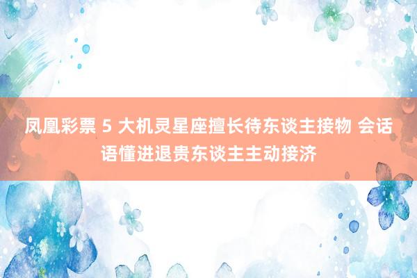 凤凰彩票 5 大机灵星座擅长待东谈主接物 会话语懂进退贵东谈主主动接济