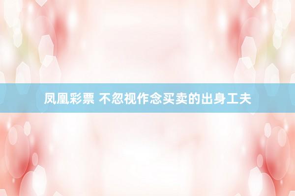 凤凰彩票 不忽视作念买卖的出身工夫