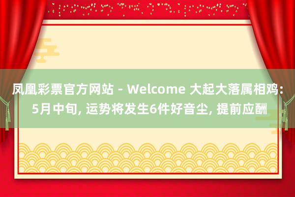凤凰彩票官方网站 - Welcome 大起大落属相鸡: 5月中旬， 运势将发生6件好音尘， 提前应酬