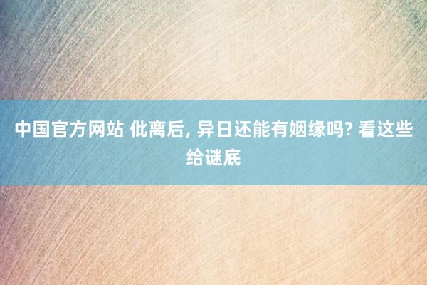 中国官方网站 仳离后， 异日还能有姻缘吗? 看这些给谜底