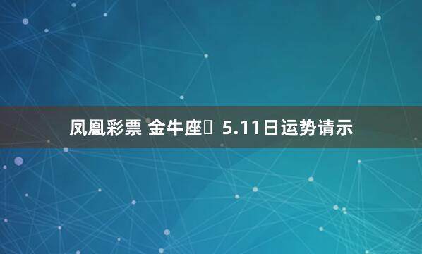 凤凰彩票 金牛座♉5.11日运势请示