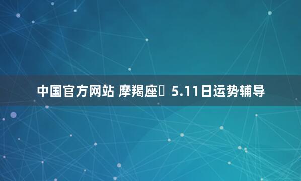 中国官方网站 摩羯座♑5.11日运势辅导