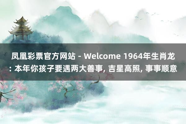 凤凰彩票官方网站 - Welcome 1964年生肖龙: 本年你孩子要遇两大善事， 吉星高照， 事事顺意