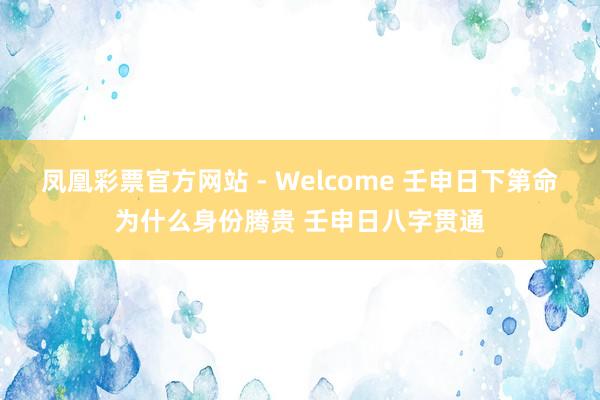 凤凰彩票官方网站 - Welcome 壬申日下第命为什么身份腾贵 壬申日八字贯通