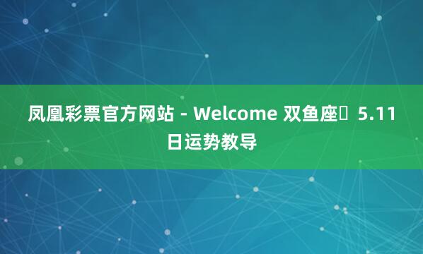 凤凰彩票官方网站 - Welcome 双鱼座♓5.11日运势教导