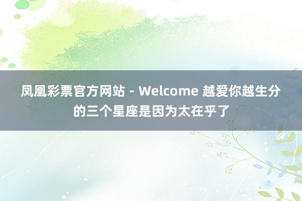 凤凰彩票官方网站 - Welcome 越爱你越生分的三个星座是因为太在乎了