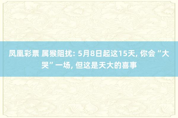 凤凰彩票 属猴阻扰: 5月8日起这15天， 你会“大哭”一场， 但这是天大的喜事