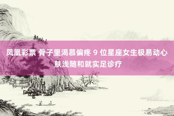凤凰彩票 骨子里渴慕偏疼 9 位星座女生极易动心 肤浅随和就实足诊疗