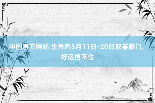 中国官方网站 生肖鸡5月11日-20日双喜临门， 好运挡不住