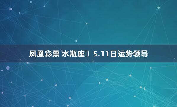 凤凰彩票 水瓶座♒5.11日运势领导