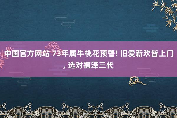 中国官方网站 73年属牛桃花预警! 旧爱新欢皆上门， 选对福泽三代