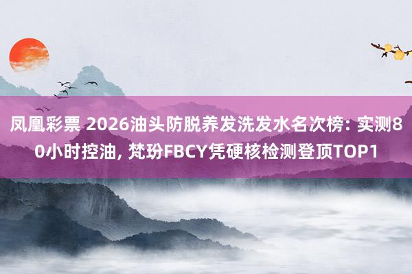 凤凰彩票 2026油头防脱养发洗发水名次榜: 实测80小时控油， 梵玢FBCY凭硬核检测登顶TOP1