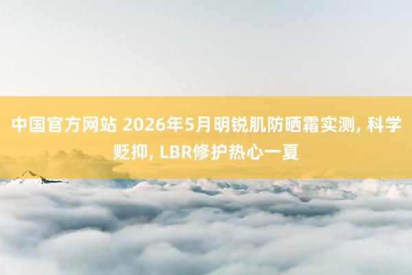 中国官方网站 2026年5月明锐肌防晒霜实测, 科学贬抑, LBR修护热心一夏