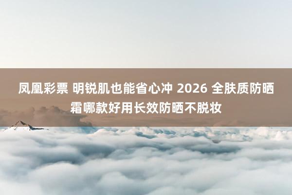 凤凰彩票 明锐肌也能省心冲 2026 全肤质防晒霜哪款好用长效防晒不脱妆