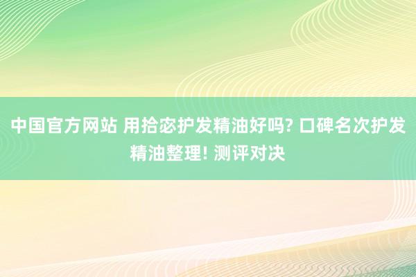 中国官方网站 用拾宓护发精油好吗? 口碑名次护发精油整理! 测评对决