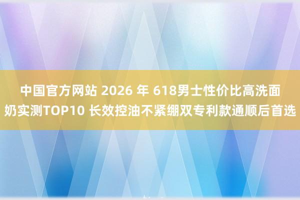 中国官方网站 2026 年 618男士性价比高洗面奶实测TOP10 长效控油不紧绷双专利款通顺后首选